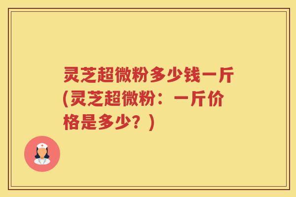 灵芝超微粉多少钱一斤(灵芝超微粉：一斤价格是多少？)