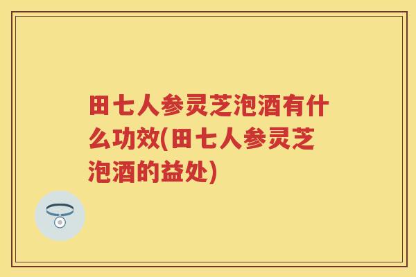 田七人参灵芝泡酒有什么功效(田七人参灵芝泡酒的益处)