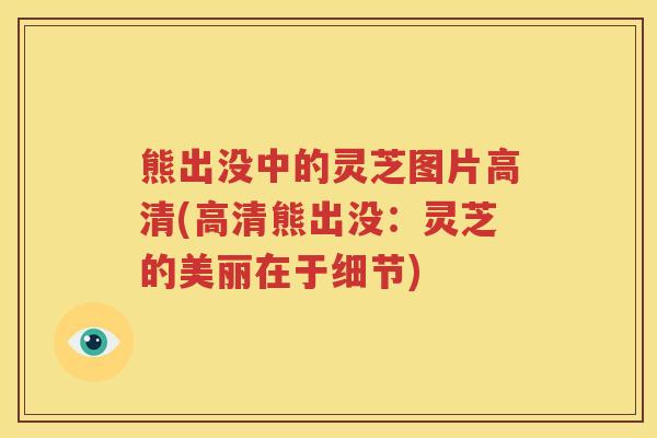 熊出没中的灵芝图片高清(高清熊出没：灵芝的美丽在于细节)