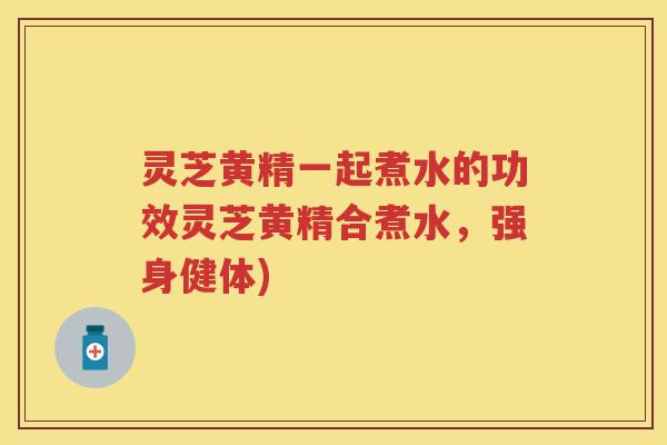 灵芝黄精一起煮水的功效灵芝黄精合煮水，强身健体)