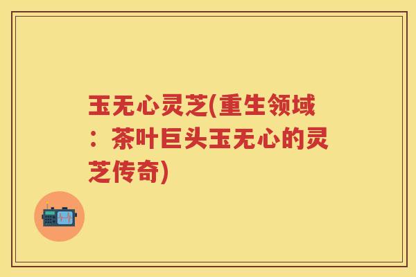 玉无心灵芝(重生领域：茶叶巨头玉无心的灵芝传奇)