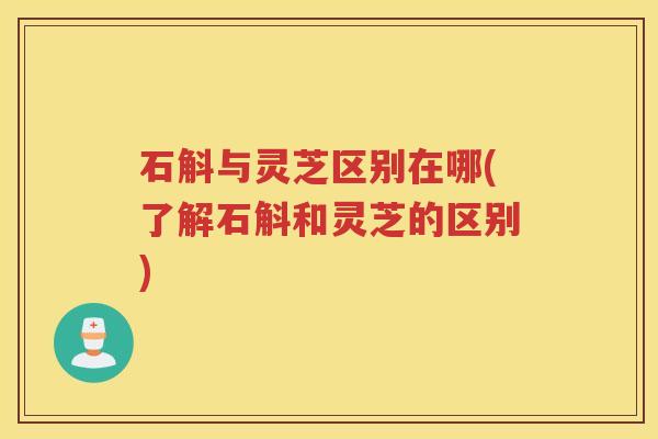 石斛与灵芝区别在哪(了解石斛和灵芝的区别)