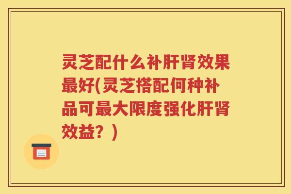 灵芝配什么补肝肾效果最好(灵芝搭配何种补品可最大限度强化肝肾效益？)