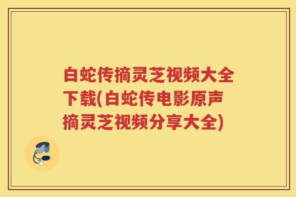 白蛇传摘灵芝视频大全下载(白蛇传电影原声摘灵芝视频分享大全)