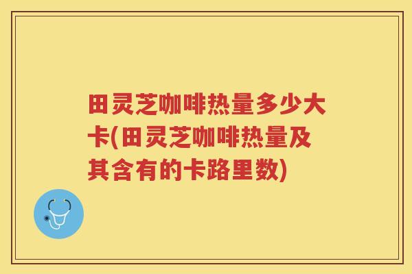 田灵芝咖啡热量多少大卡(田灵芝咖啡热量及其含有的卡路里数) 田灵芝咖啡热量多少大卡(田灵芝咖啡热量及其含有的卡路里数)