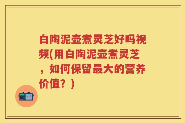 白陶泥壶煮灵芝好吗视频(用白陶泥壶煮灵芝,如何保留大的营养价值?) 白陶泥壶煮灵芝好吗视频(用白陶泥壶煮灵芝,如何保留大的营养价值?)