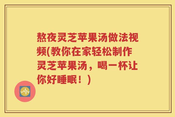 熬夜灵芝苹果汤做法视频(教你在家轻松制作灵芝苹果汤，喝一杯让你好睡眠！)