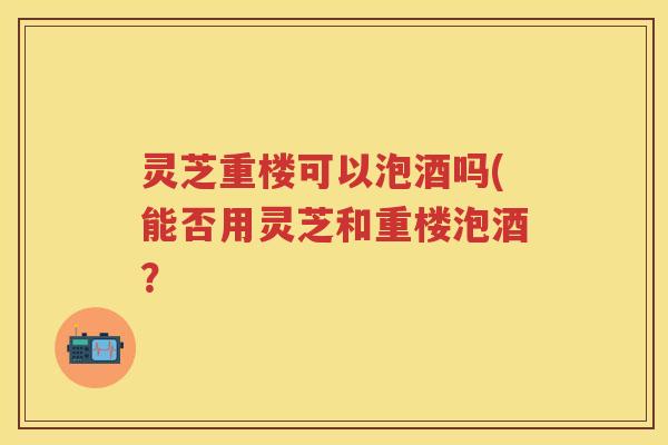 灵芝重楼可以泡酒吗(能否用灵芝和重楼泡酒？