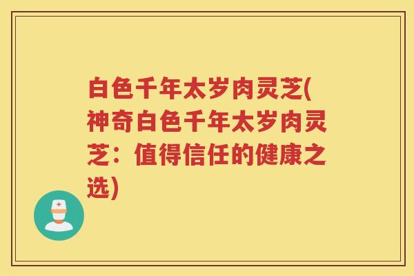白色千年太岁肉灵芝(神奇白色千年太岁肉灵芝：值得信任的健康之选)