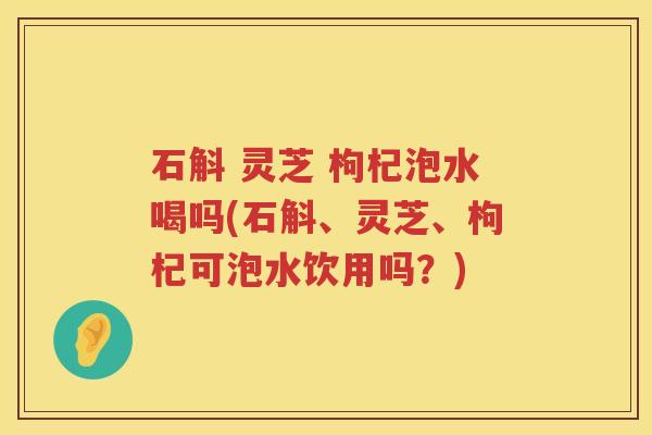 石斛 灵芝 枸杞泡水喝吗(石斛、灵芝、枸杞可泡水饮用吗？)