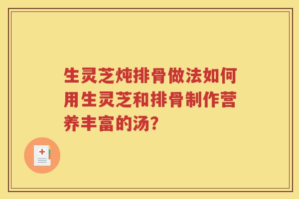生灵芝炖排骨做法如何用生灵芝和排骨制作营养丰富的汤？