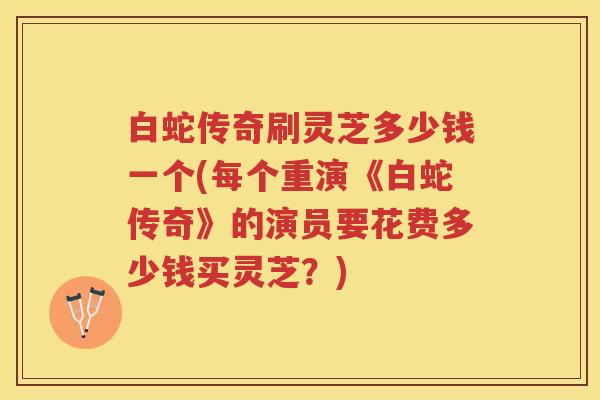 白蛇传奇刷灵芝多少钱一个(每个重演《白蛇传奇》的演员要花费多少钱买灵芝？)