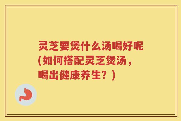 灵芝要煲什么汤喝好呢(如何搭配灵芝煲汤，喝出健康养生？)
