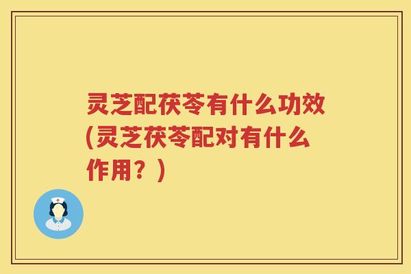 灵芝配茯苓有什么功效(灵芝茯苓配对有什么作用？)