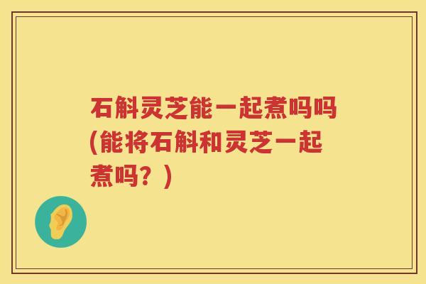 石斛灵芝能一起煮吗吗(能将石斛和灵芝一起煮吗？)