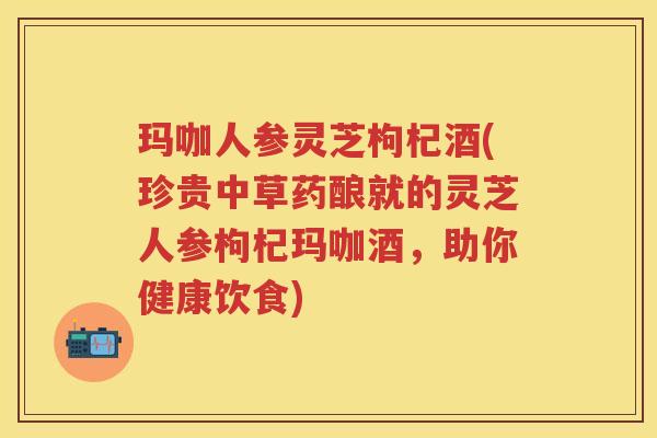 玛咖人参灵芝枸杞酒(珍贵中草药酿就的灵芝人参枸杞玛咖酒，助你健康饮食)