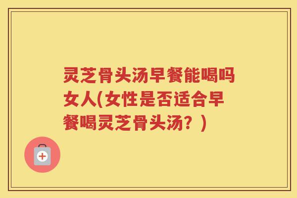 灵芝骨头汤早餐能喝吗女人(女性是否适合早餐喝灵芝骨头汤?)