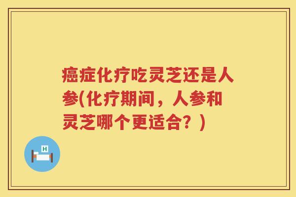 癌症化疗吃灵芝还是人参(化疗期间，人参和灵芝哪个更适合？)