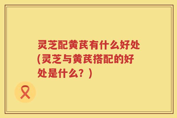 灵芝配黄芪有什么好处(灵芝与黄芪搭配的好处是什么？)