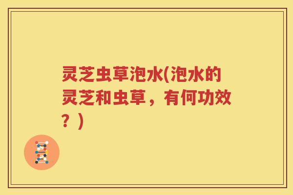 灵芝虫草泡水(泡水的灵芝和虫草，有何功效？)