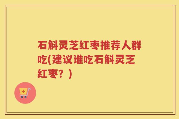 石斛灵芝红枣推荐人群吃(建议谁吃石斛灵芝红枣？)