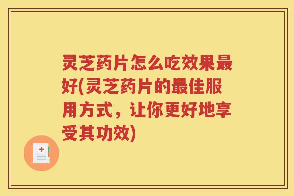 灵芝药片怎么吃效果最好(灵芝药片的最佳服用方式，让你更好地享受其功效)