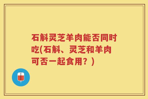 石斛灵芝羊肉能否同时吃(石斛、灵芝和羊肉可否一起食用？)