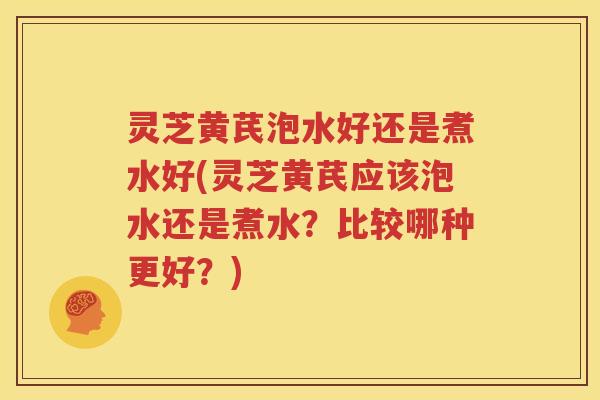 灵芝黄芪泡水好还是煮水好(灵芝黄芪应该泡水还是煮水？比较哪种更好？)