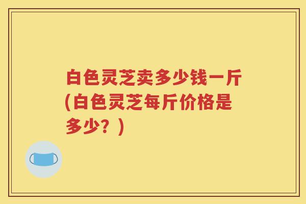 白色灵芝卖多少钱一斤(白色灵芝每斤价格是多少?) 白色灵芝卖多少钱一斤(白色灵芝每斤价格是多少?)