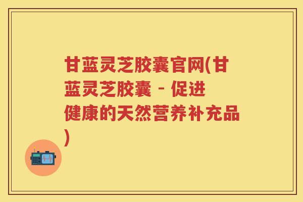 甘蓝灵芝胶囊官网(甘蓝灵芝胶囊 - 促进健康的天然营养补充品)