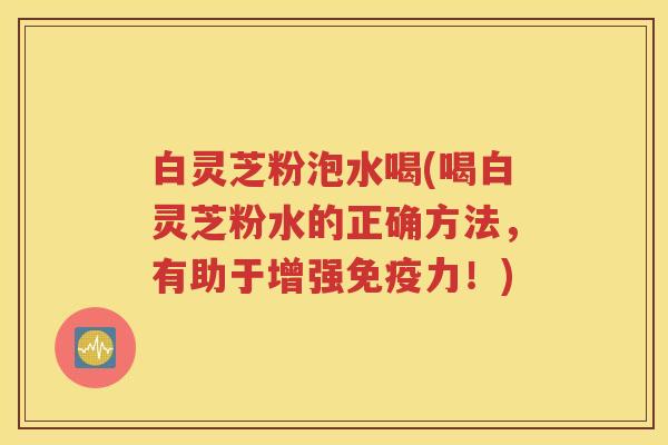白灵芝粉泡水喝(喝白灵芝粉水的正确方法，有助于增强免疫力！)