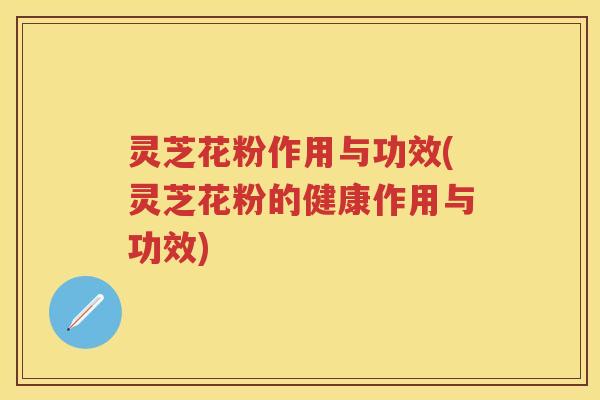 灵芝花粉作用与功效(灵芝花粉的健康作用与功效)