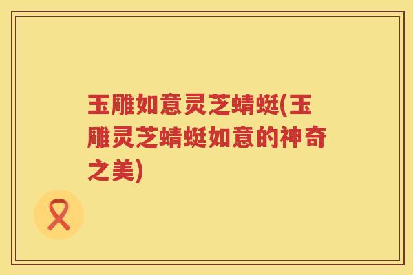玉雕如意灵芝蜻蜓(玉雕灵芝蜻蜓如意的神奇之美)