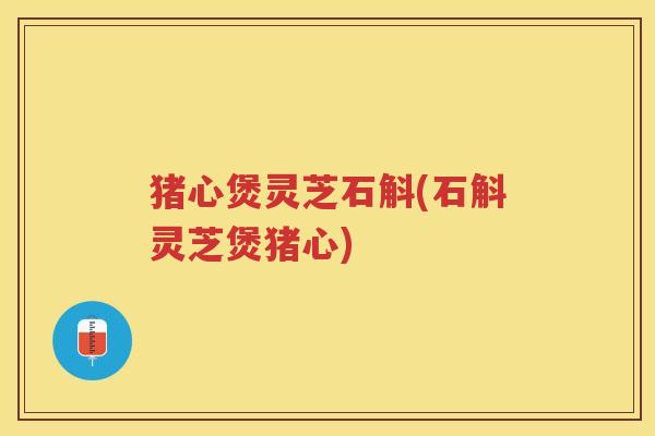 猪心煲灵芝石斛(石斛灵芝煲猪心)
