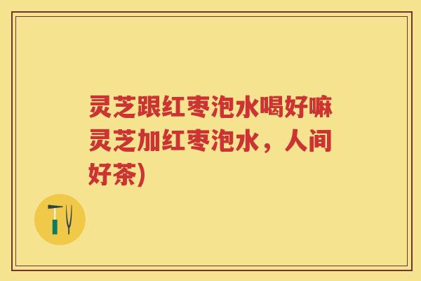 灵芝跟红枣泡水喝好嘛灵芝加红枣泡水，人间好茶)