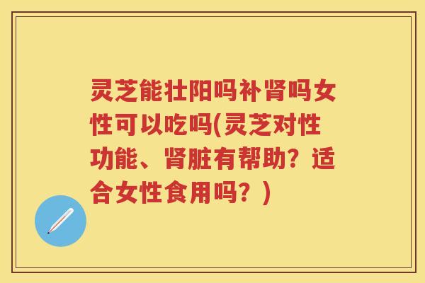 灵芝能壮阳吗补肾吗女性可以吃吗(灵芝对性功能、肾脏有帮助？适合女性食用吗？)
