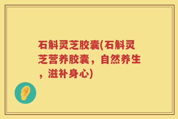 石斛灵芝胶囊(石斛灵芝营养胶囊，自然养生，滋补身心)