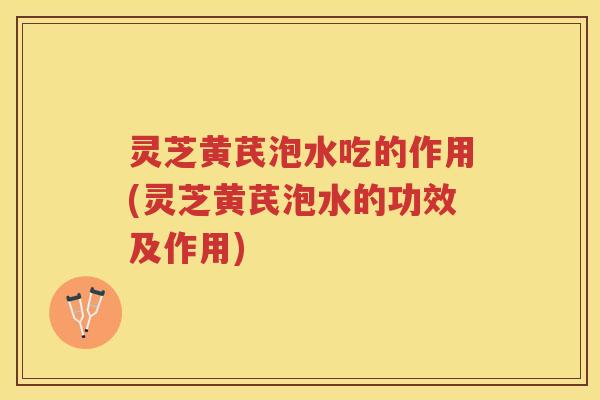 灵芝黄芪泡水吃的作用(灵芝黄芪泡水的功效及作用)