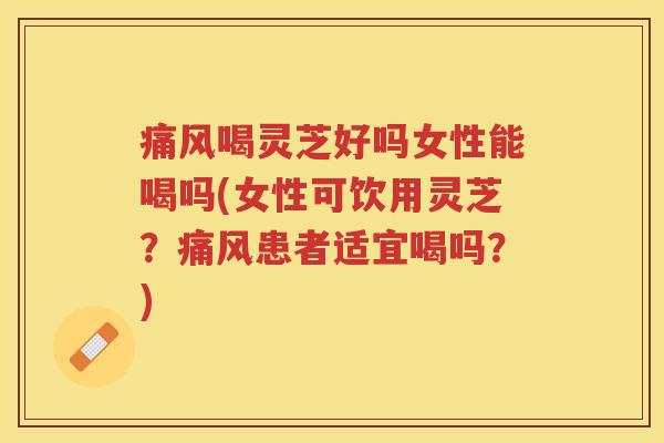 痛风喝灵芝好吗女性能喝吗(女性可饮用灵芝？痛风患者适宜喝吗？)