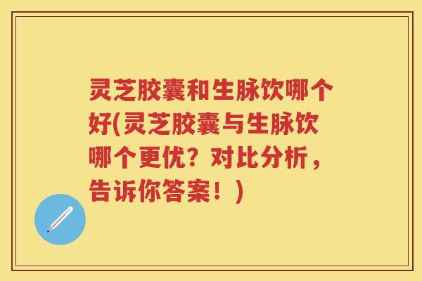 灵芝胶囊和生脉饮哪个好(灵芝胶囊与生脉饮哪个更优？对比分析，告诉你答案！)