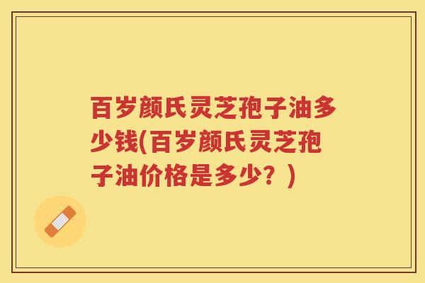 百岁颜氏灵芝孢子油多少钱(百岁颜氏灵芝孢子油价格是多少?) 百岁颜氏灵芝孢子油多少钱(百岁颜氏灵芝孢子油价格是多少?)