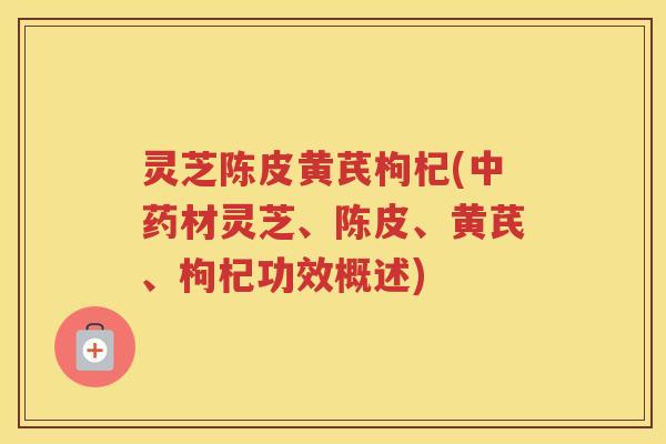 灵芝陈皮黄芪枸杞(中药材灵芝、陈皮、黄芪、枸杞功效概述)