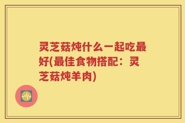 灵芝菇炖什么一起吃最好(最佳食物搭配：灵芝菇炖羊肉)