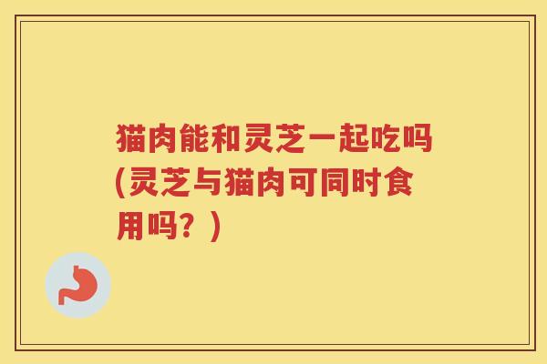 猫肉能和灵芝一起吃吗(灵芝与猫肉可同时食用吗？)
