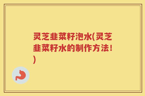 灵芝韭菜籽泡水(灵芝韭菜籽水的制作方法！)
