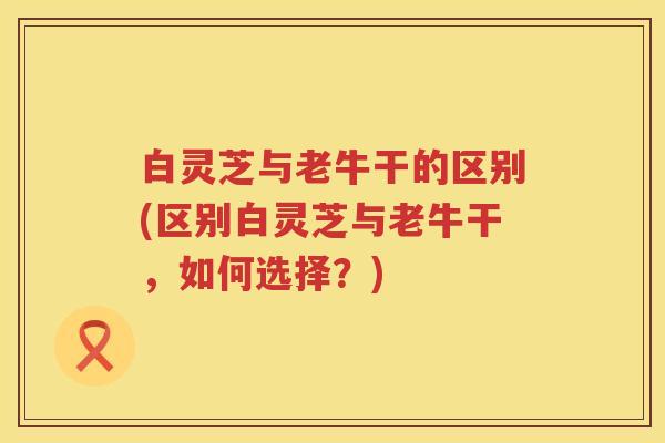 白灵芝与老牛干的区别(区别白灵芝与老牛干，如何选择？)