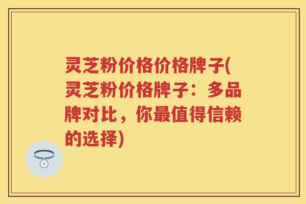 灵芝粉价格价格牌子(灵芝粉价格牌子：多品牌对比，你最值得信赖的选择)
