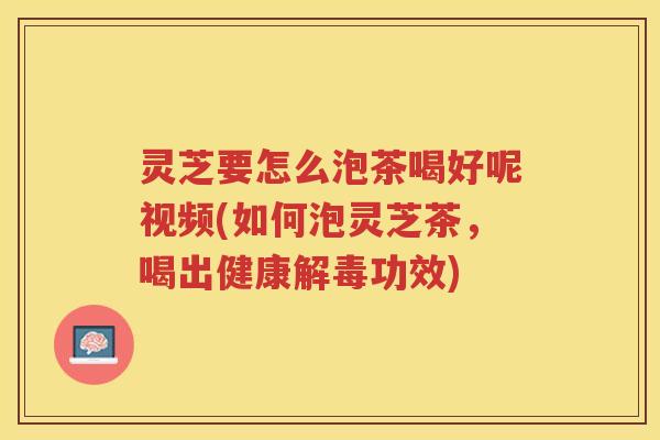 灵芝要怎么泡茶喝好呢视频(如何泡灵芝茶，喝出健康功效)