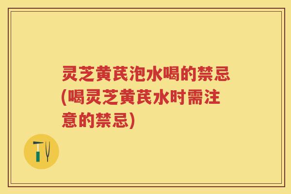 灵芝黄芪泡水喝的禁忌(喝灵芝黄芪水时需注意的禁忌)