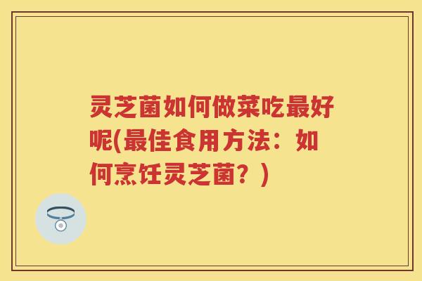 灵芝菌如何做菜吃好呢(佳食用方法:如何烹饪灵芝菌?) 灵芝菌如何做菜吃好呢(佳食用方法:如何烹饪灵芝菌?)